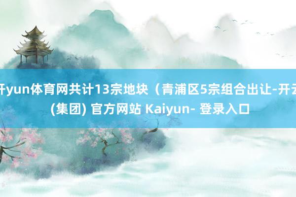 开yun体育网共计13宗地块（青浦区5宗组合出让-开云 (集团) 官方网站 Kaiyun- 登录入口