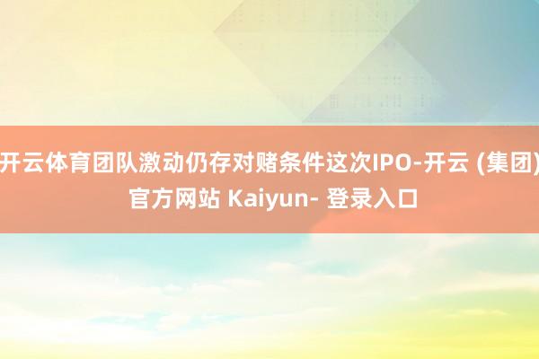 开云体育团队激动仍存对赌条件这次IPO-开云 (集团) 官方网站 Kaiyun- 登录入口