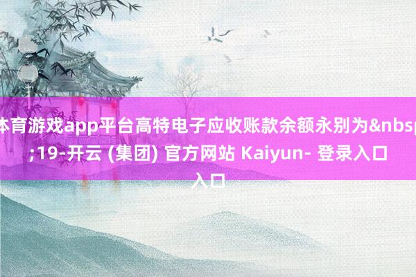 体育游戏app平台高特电子应收账款余额永别为&nbsp;19-开云 (集团) 官方网站 Kaiyun- 登录入口