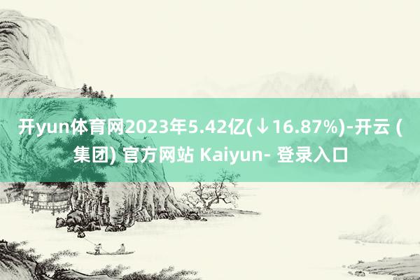 开yun体育网2023年5.42亿(↓16.87%)-开云 (集团) 官方网站 Kaiyun- 登录入口
