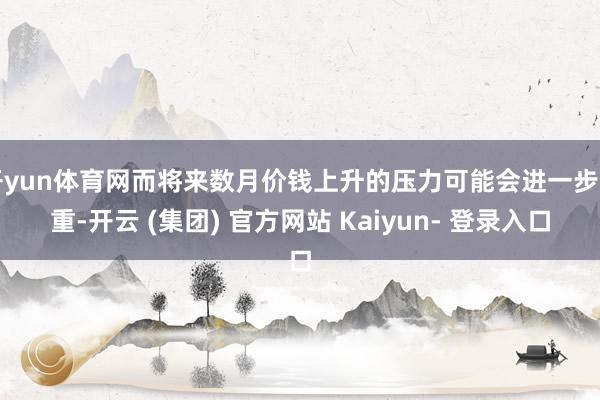 开yun体育网而将来数月价钱上升的压力可能会进一步加重-开云 (集团) 官方网站 Kaiyun- 登录入口