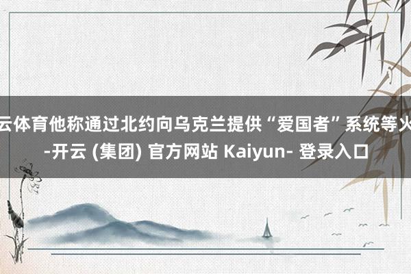 开云体育他称通过北约向乌克兰提供“爱国者”系统等火器-开云 (集团) 官方网站 Kaiyun- 登录入口