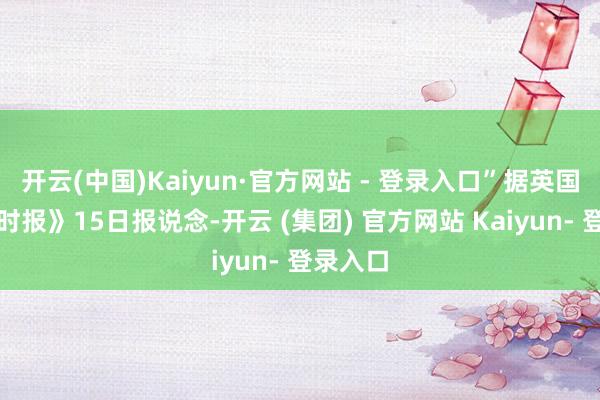 开云(中国)Kaiyun·官方网站 - 登录入口”据英国《金融时报》15日报说念-开云 (集团) 官方网站 Kaiyun- 登录入口