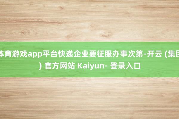 体育游戏app平台快递企业要征服办事次第-开云 (集团) 官方网站 Kaiyun- 登录入口