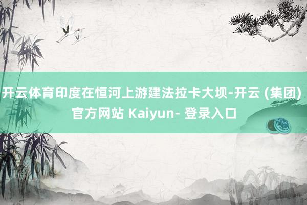 开云体育印度在恒河上游建法拉卡大坝-开云 (集团) 官方网站 Kaiyun- 登录入口