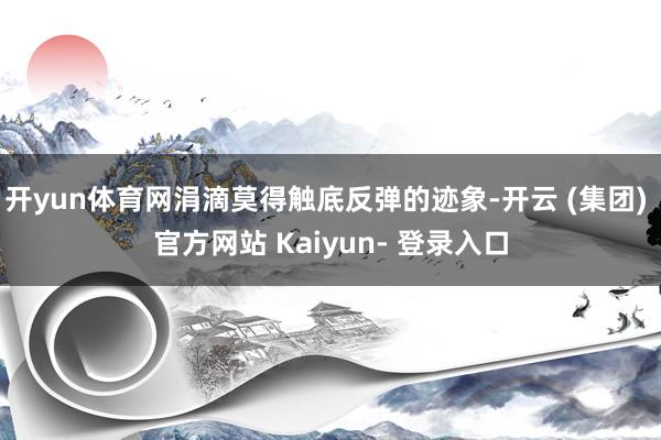 开yun体育网涓滴莫得触底反弹的迹象-开云 (集团) 官方网站 Kaiyun- 登录入口
