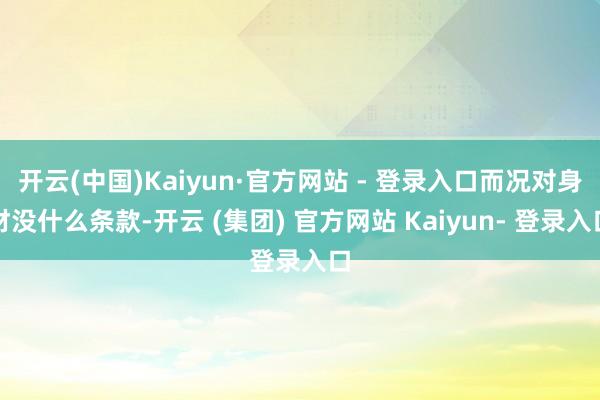 开云(中国)Kaiyun·官方网站 - 登录入口而况对身材没什么条款-开云 (集团) 官方网站 Kaiyun- 登录入口