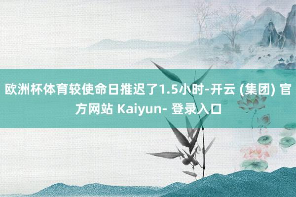 欧洲杯体育较使命日推迟了1.5小时-开云 (集团) 官方网站 Kaiyun- 登录入口