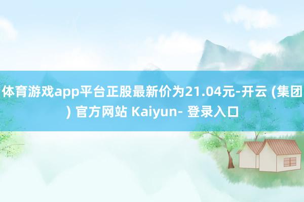 体育游戏app平台正股最新价为21.04元-开云 (集团) 官方网站 Kaiyun- 登录入口