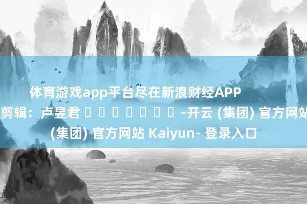体育游戏app平台尽在新浪财经APP            						攀扯剪辑：卢昱君 							-开云 (集团) 官方网站 Kaiyun- 登录入口