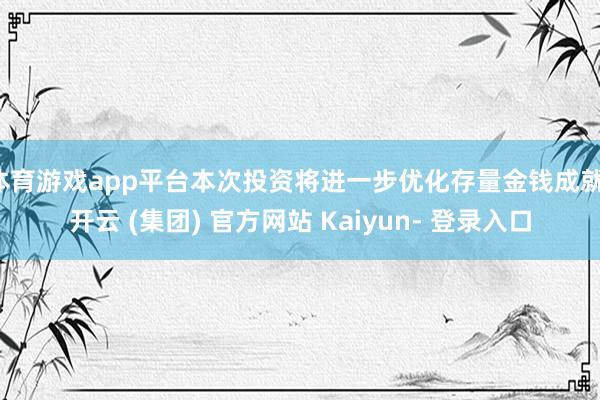 体育游戏app平台本次投资将进一步优化存量金钱成就-开云 (集团) 官方网站 Kaiyun- 登录入口