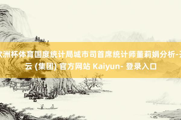欧洲杯体育　　国度统计局城市司首席统计师董莉娟分析-开云 (集团) 官方网站 Kaiyun- 登录入口