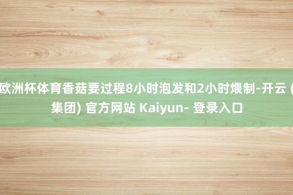 欧洲杯体育香菇要过程8小时泡发和2小时煨制-开云 (集团) 官方网站 Kaiyun- 登录入口