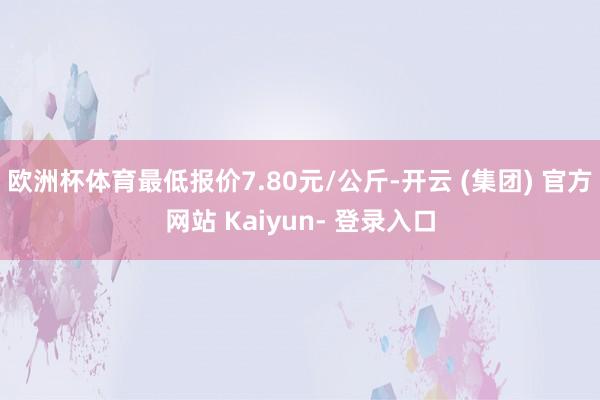 欧洲杯体育最低报价7.80元/公斤-开云 (集团) 官方网站 Kaiyun- 登录入口