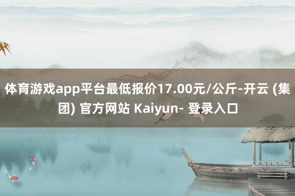 体育游戏app平台最低报价17.00元/公斤-开云 (集团) 官方网站 Kaiyun- 登录入口