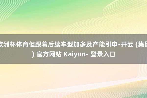 欧洲杯体育但跟着后续车型加多及产能引申-开云 (集团) 官方网站 Kaiyun- 登录入口
