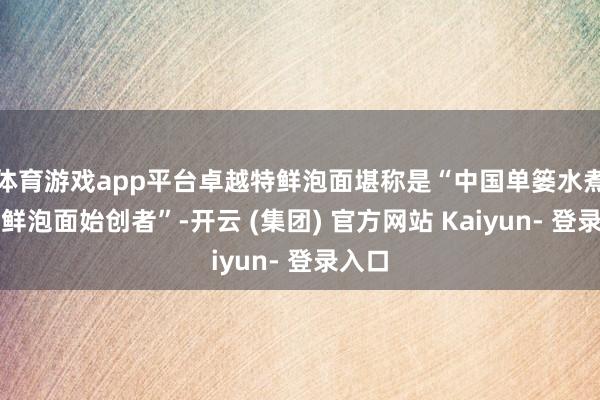 体育游戏app平台卓越特鲜泡面堪称是“中国单篓水煮工艺鲜泡面始创者”-开云 (集团) 官方网站 Kaiyun- 登录入口