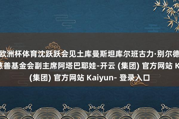 欧洲杯体育沈跃跃会见土库曼斯坦库尔班古力·别尔德穆哈梅多夫儿童慈善基金会副主席阿塔巴耶娃-开云 (集团) 官方网站 Kaiyun- 登录入口