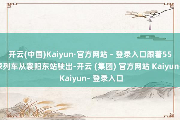 开云(中国)Kaiyun·官方网站 - 登录入口跟着55451次窥探列车从襄阳东站驶出-开云 (集团) 官方网站 Kaiyun- 登录入口