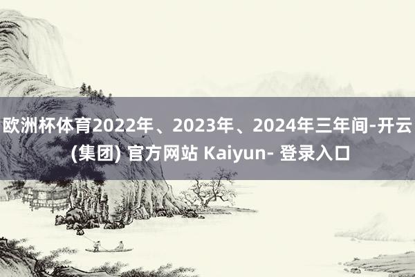 欧洲杯体育2022年、2023年、2024年三年间-开云 (集团) 官方网站 Kaiyun- 登录入口