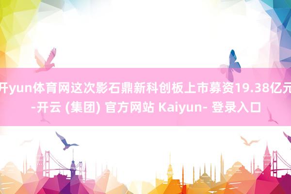 开yun体育网这次影石鼎新科创板上市募资19.38亿元-开云 (集团) 官方网站 Kaiyun- 登录入口
