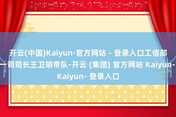 开云(中国)Kaiyun·官方网站 - 登录入口工信部装备工业一司司长王卫明带队-开云 (集团) 官方网站 Kaiyun- 登录入口