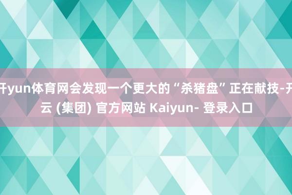 开yun体育网会发现一个更大的“杀猪盘”正在献技-开云 (集团) 官方网站 Kaiyun- 登录入口