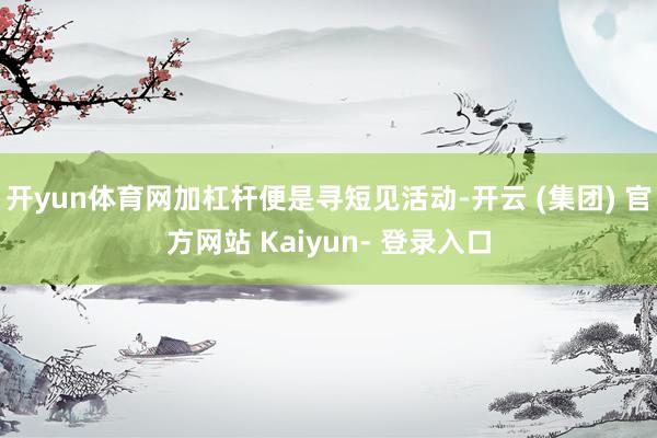 开yun体育网加杠杆便是寻短见活动-开云 (集团) 官方网站 Kaiyun- 登录入口