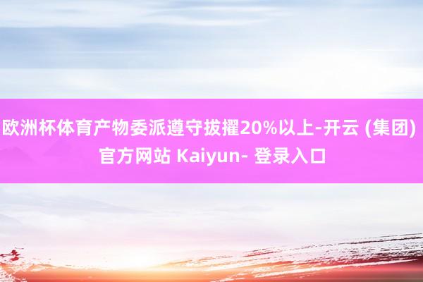 欧洲杯体育产物委派遵守拔擢20%以上-开云 (集团) 官方网站 Kaiyun- 登录入口