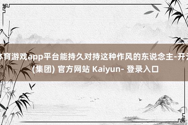 体育游戏app平台能持久对持这种作风的东说念主-开云 (集团) 官方网站 Kaiyun- 登录入口