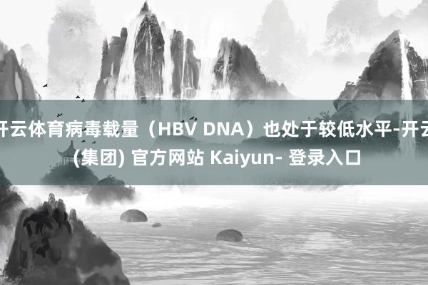 开云体育病毒载量（HBV DNA）也处于较低水平-开云 (集团) 官方网站 Kaiyun- 登录入口