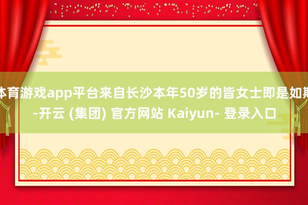体育游戏app平台来自长沙本年50岁的皆女士即是如斯-开云 (集团) 官方网站 Kaiyun- 登录入口