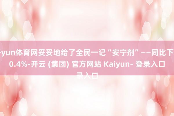 开yun体育网妥妥地给了全民一记“安宁剂”——同比下了0.4%-开云 (集团) 官方网站 Kaiyun- 登录入口