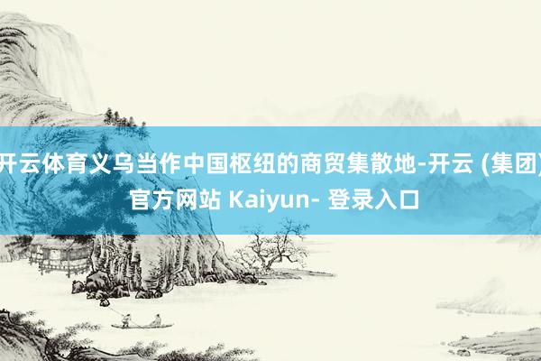 开云体育义乌当作中国枢纽的商贸集散地-开云 (集团) 官方网站 Kaiyun- 登录入口
