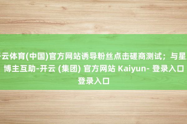 开云体育(中国)官方网站诱导粉丝点击磋商测试；与星座博主互助-开云 (集团) 官方网站 Kaiyun- 登录入口