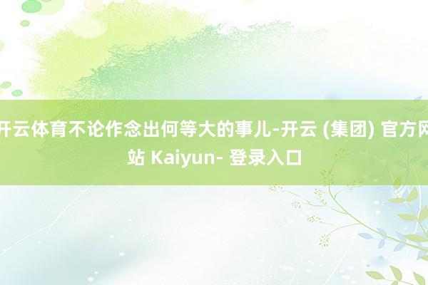 开云体育不论作念出何等大的事儿-开云 (集团) 官方网站 Kaiyun- 登录入口