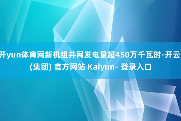 开yun体育网新机组并网发电量超450万千瓦时-开云 (集团) 官方网站 Kaiyun- 登录入口