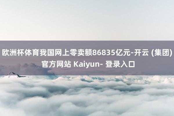 欧洲杯体育我国网上零卖额86835亿元-开云 (集团) 官方网站 Kaiyun- 登录入口