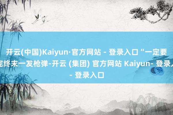 开云(中国)Kaiyun·官方网站 - 登录入口“一定要打完终末一发枪弹-开云 (集团) 官方网站 Kaiyun- 登录入口