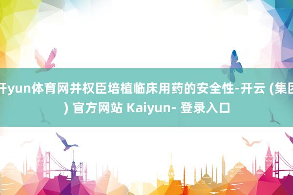 开yun体育网并权臣培植临床用药的安全性-开云 (集团) 官方网站 Kaiyun- 登录入口