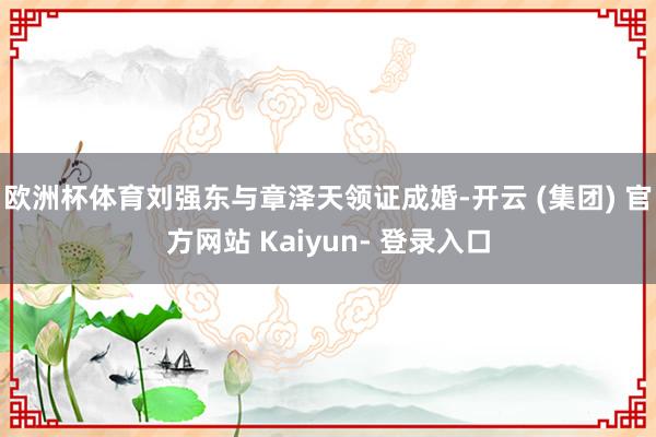 欧洲杯体育刘强东与章泽天领证成婚-开云 (集团) 官方网站 Kaiyun- 登录入口