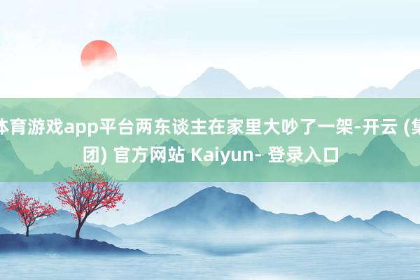 体育游戏app平台两东谈主在家里大吵了一架-开云 (集团) 官方网站 Kaiyun- 登录入口