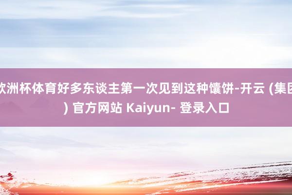 欧洲杯体育好多东谈主第一次见到这种馕饼-开云 (集团) 官方网站 Kaiyun- 登录入口