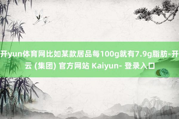 开yun体育网比如某款居品每100g就有7.9g脂肪-开云 (集团) 官方网站 Kaiyun- 登录入口