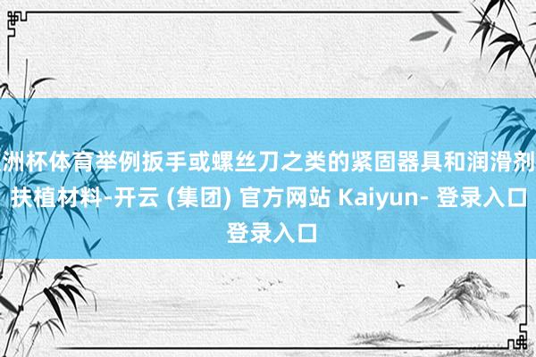 欧洲杯体育举例扳手或螺丝刀之类的紧固器具和润滑剂等扶植材料-开云 (集团) 官方网站 Kaiyun- 登录入口