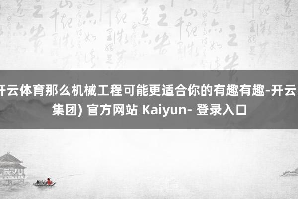 开云体育那么机械工程可能更适合你的有趣有趣-开云 (集团) 官方网站 Kaiyun- 登录入口