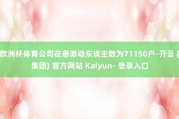 欧洲杯体育公司在册激动东谈主数为71150户-开云 (集团) 官方网站 Kaiyun- 登录入口
