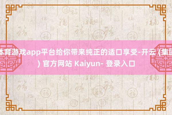 体育游戏app平台给你带来纯正的适口享受-开云 (集团) 官方网站 Kaiyun- 登录入口