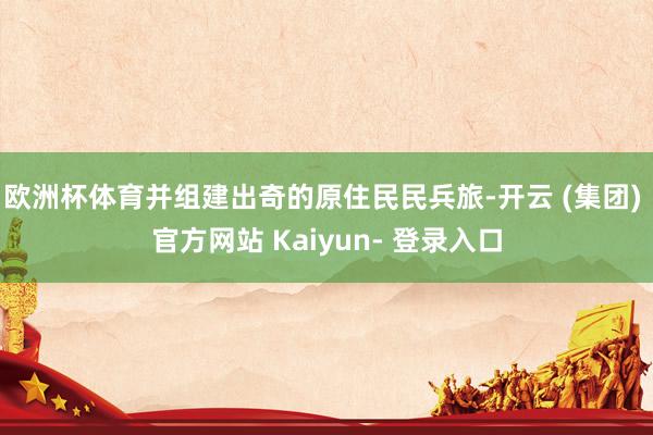 欧洲杯体育并组建出奇的原住民民兵旅-开云 (集团) 官方网站 Kaiyun- 登录入口