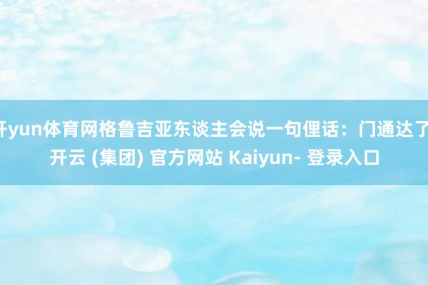 开yun体育网格鲁吉亚东谈主会说一句俚话：门通达了-开云 (集团) 官方网站 Kaiyun- 登录入口